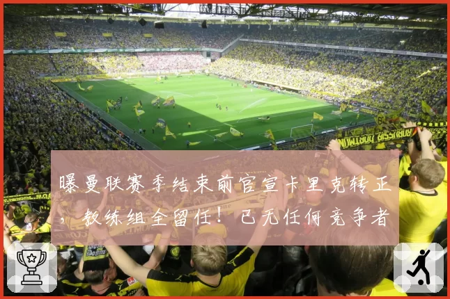 曝曼联赛季结束前官宣卡里克转正，教练组全留任！已无任何竞争者