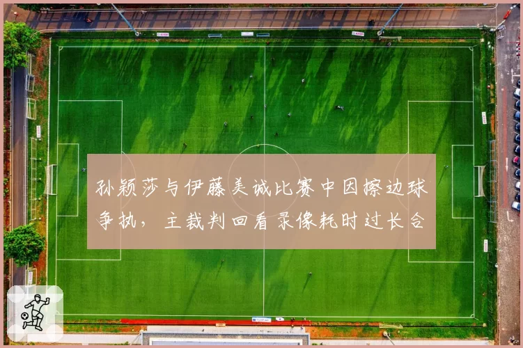 孙颖莎与伊藤美诚比赛中因擦边球争执,主裁判回看录像耗时过长合理吗?