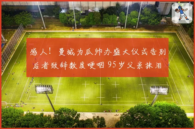 感人！曼城为瓜帅办盛大仪式告别 后者致辞数度哽咽 95岁父亲抹泪