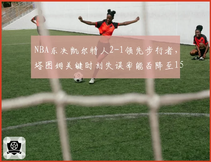 NBA东决凯尔特人2-1领先步行者，塔图姆关键时刻失误率能否降至15%以下？