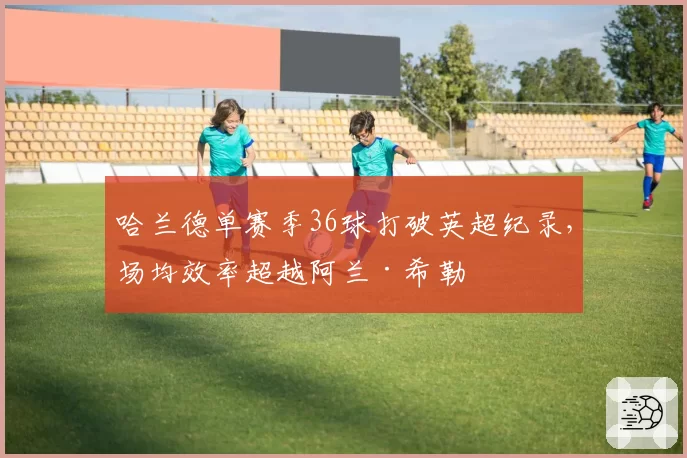哈兰德单赛季36球打破英超纪录，场均效率超越阿兰·希勒