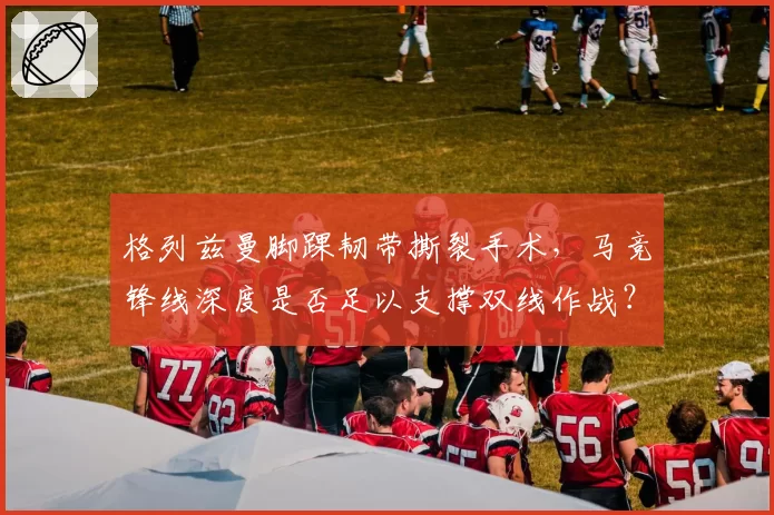 格列兹曼脚踝韧带撕裂手术，马竞锋线深度是否足以支撑双线作战？