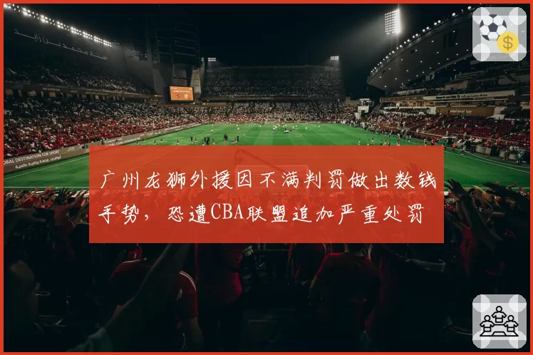 广州龙狮外援因不满判罚做出数钱手势，恐遭CBA联盟追加严重处罚