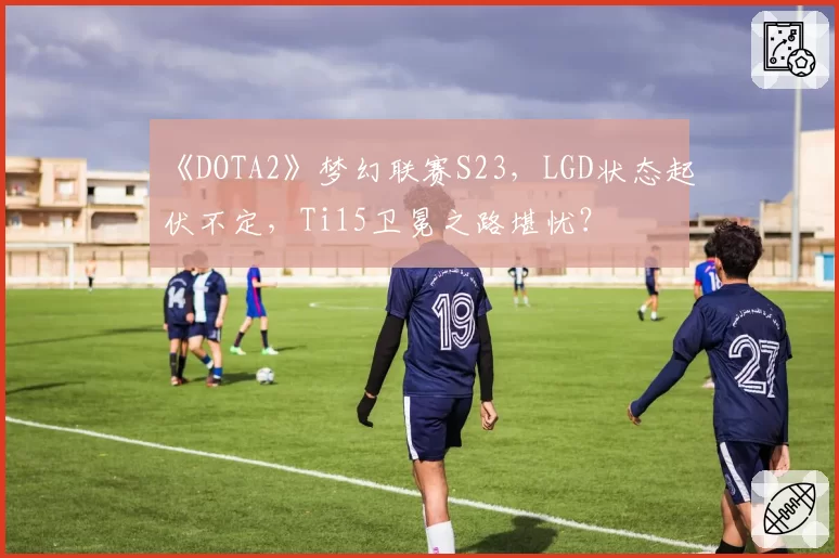 《DOTA2》梦幻联赛S23，LGD状态起伏不定，Ti15卫冕之路堪忧？