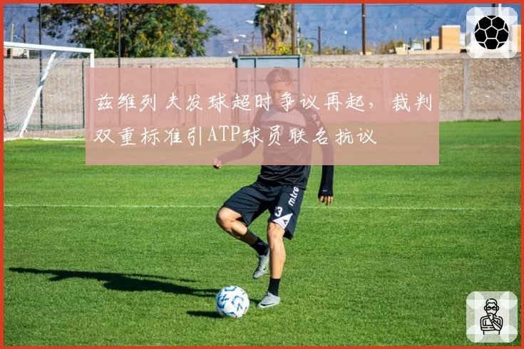 兹维列夫发球超时争议再起，裁判双重标准引ATP球员联名抗议