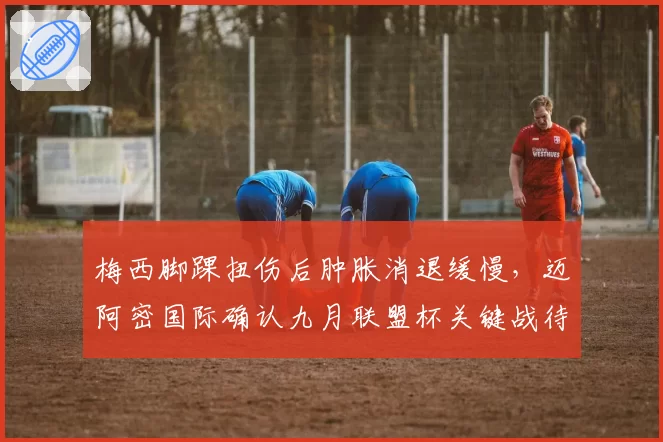 梅西脚踝扭伤后肿胀消退缓慢,迈阿密国际确认九月联盟杯关键战待定